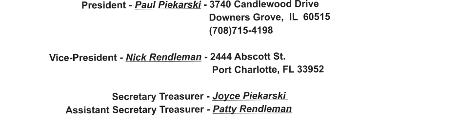 President - Paul Piekarski - 3740 Candlewood Drive                                                                               Downers Grove,  IL  60515                                                                              (708)715-4198                    Vice-President - Nick Rendleman - 2444 Abscott St.                                                                               Port Charlotte, FL 33952                                           Secretary Treasurer - Joyce Piekarski                           Assistant Secretary Treasurer - Patty Rendleman