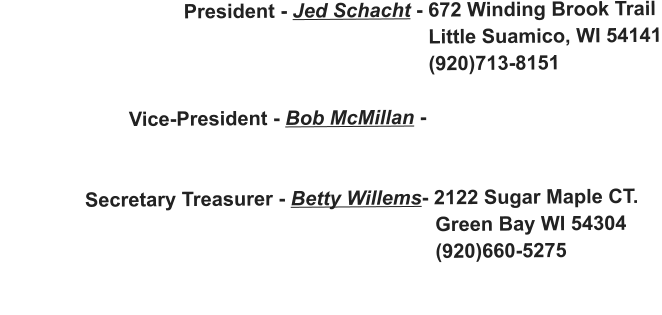 President - Jed Schacht - 672 Winding Brook Trail                                                                               Little Suamico, WI 54141                                                                              (920)713-8151                         Vice-President - Bob McMillan -                                                                                                 Secretary Treasurer - Betty Willems- 2122 Sugar Maple CT.                                                                               Green Bay WI 54304                                                                               (920)660-5275
